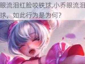 小乔眼流泪红脸咬铁球,小乔眼流泪红脸咬铁球，如此行为是为何？