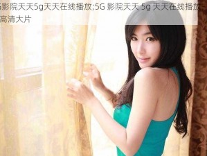 5G影院天天5g天天在线播放;5G 影院天天 5g 天天在线播放，畅享高清大片