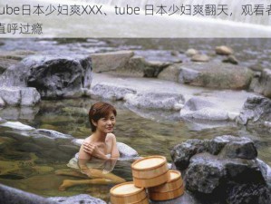 tube日本少妇爽XXX、tube 日本少妇爽翻天，观看者直呼过瘾