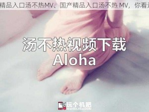 国产精品入口汤不热MV、国产精品入口汤不热 MV，你看过吗？