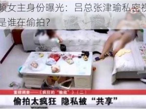 不雅视频女主身份曝光：吕总张津瑜私密视频外流，究竟是谁在偷拍？