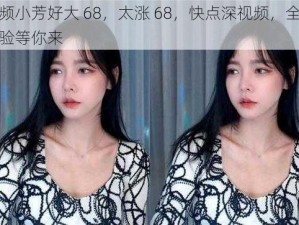 视频小芳好大 68，太涨 68，快点深视频，全新体验等你来