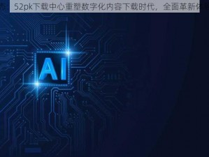 最新动态：52pk下载中心重塑数字化内容下载时代，全面革新体验新篇章