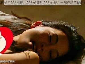 973理伦片235影视、973 伦理片 235 影视：一部充满争议的影片