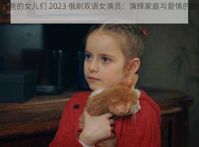 爸爸的女儿们 2023 俄剧双语女演员：演绎家庭与爱情的故事