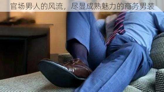 官场男人的风流，尽显成熟魅力的商务男装