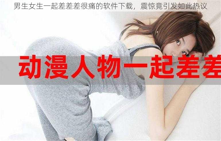 男生女生一起差差差很痛的软件下载，震惊竟引发如此热议