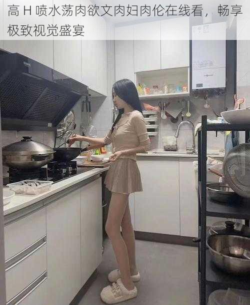 高 H 喷水荡肉欲文肉妇肉伦在线看，畅享极致视觉盛宴