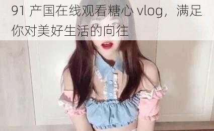 91 产国在线观看糖心 vlog，满足你对美好生活的向往