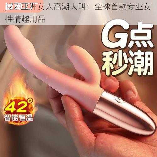 jiZZ 亚洲女人高潮大叫：全球首款专业女性情趣用品