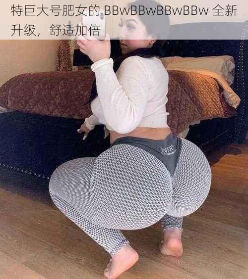 特巨大号肥女的 BBwBBwBBwBBw 全新升级，舒适加倍