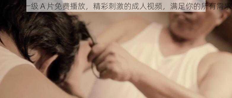 老女人一级 A 片免费播放，精彩刺激的成人视频，满足你的所有需求