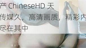 国产 ChineseHD 天美传媒久，高清画质，精彩内容，尽在其中