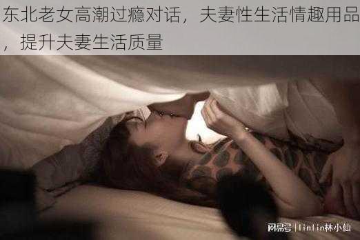 东北老女高潮过瘾对话，夫妻性生活情趣用品，提升夫妻生活质量