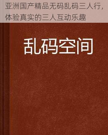 亚洲国产精品无码乱码三人行，体验真实的三人互动乐趣