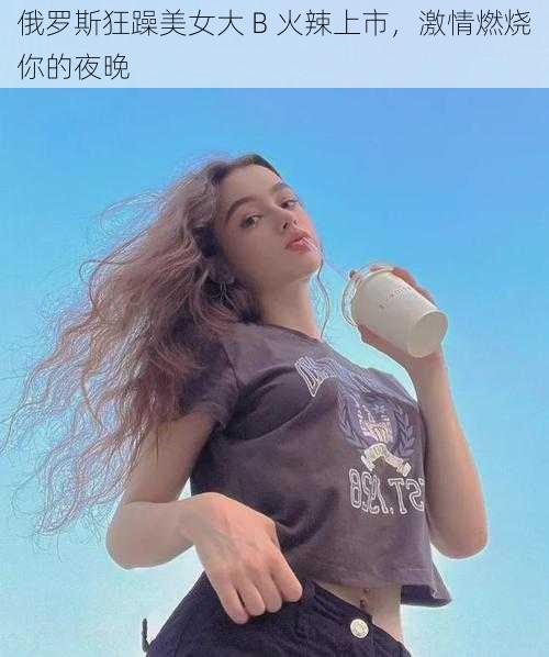 俄罗斯狂躁美女大 B 火辣上市，激情燃烧你的夜晚