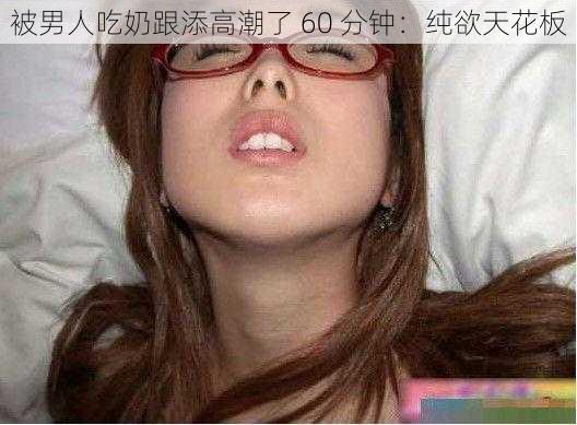 被男人吃奶跟添高潮了 60 分钟：纯欲天花板