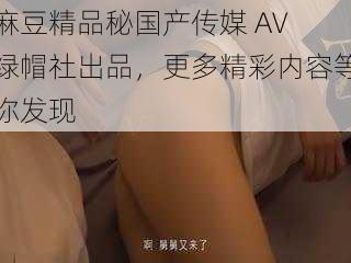 麻豆精品秘国产传媒 AV 绿帽社出品，更多精彩内容等你发现