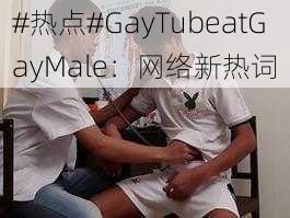 #热点#GayTubeatGayMale：网络新热词