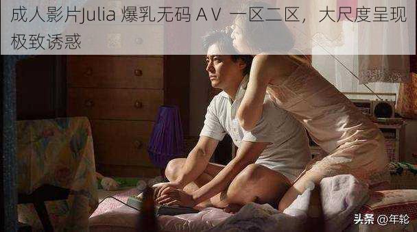 成人影片Julia 爆乳无码 AⅤ 一区二区，大尺度呈现极致诱惑