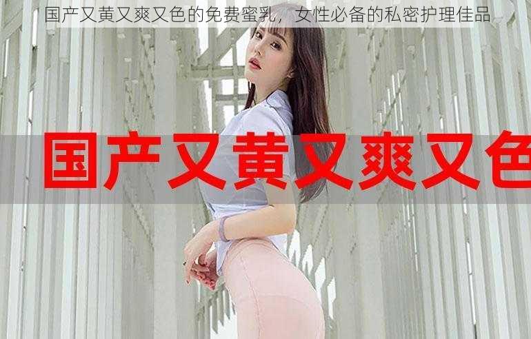 国产又黄又爽又色的免费蜜乳，女性必备的私密护理佳品