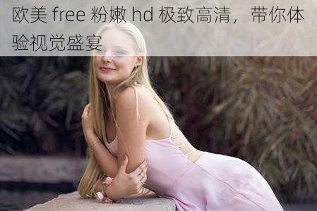 欧美 free 粉嫩 hd 极致高清，带你体验视觉盛宴