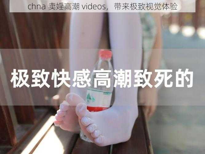 chna 卖婬高潮 videos，带来极致视觉体验