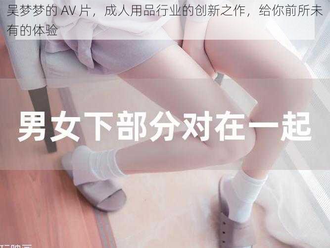 吴梦梦的 AV 片，成人用品行业的创新之作，给你前所未有的体验