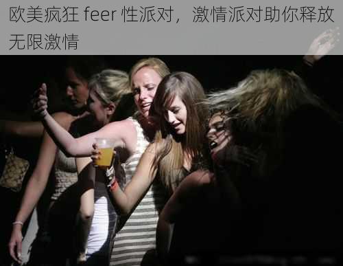 欧美疯狂 feer 性派对，激情派对助你释放无限激情