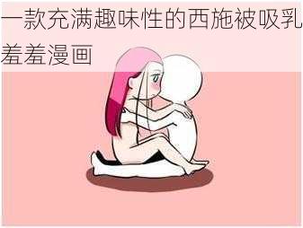 一款充满趣味性的西施被吸乳羞羞漫画