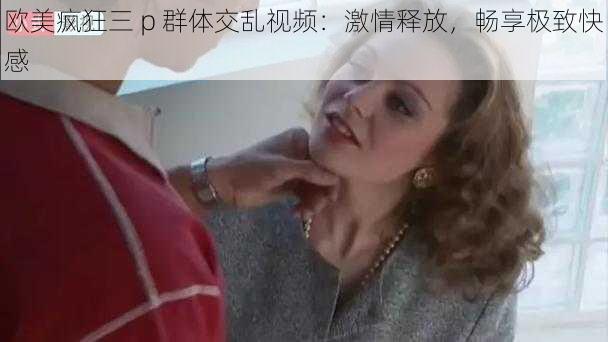 欧美疯狂三 p 群体交乱视频：激情释放，畅享极致快感