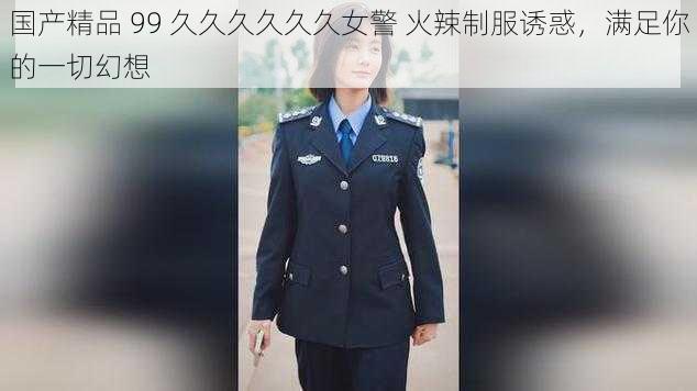 国产精品 99 久久久久久久女警 火辣制服诱惑，满足你的一切幻想