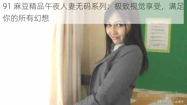 91 麻豆精品午夜人妻无码系列：极致视觉享受，满足你的所有幻想