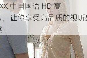 XXX 中国国语 HD 高清，让你享受高品质的视听盛宴