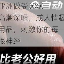 亚洲做受 XXX 高潮深喉，成人情趣用品，刺激你的每一根神经