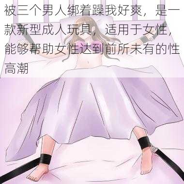 被三个男人绑着躁我好爽，是一款新型成人玩具，适用于女性，能够帮助女性达到前所未有的性高潮