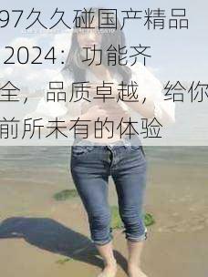 97久久碰国产精品 2024：功能齐全，品质卓越，给你前所未有的体验