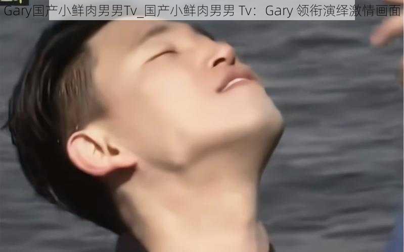 Gary国产小鲜肉男男Tv_国产小鲜肉男男 Tv：Gary 领衔演绎激情画面