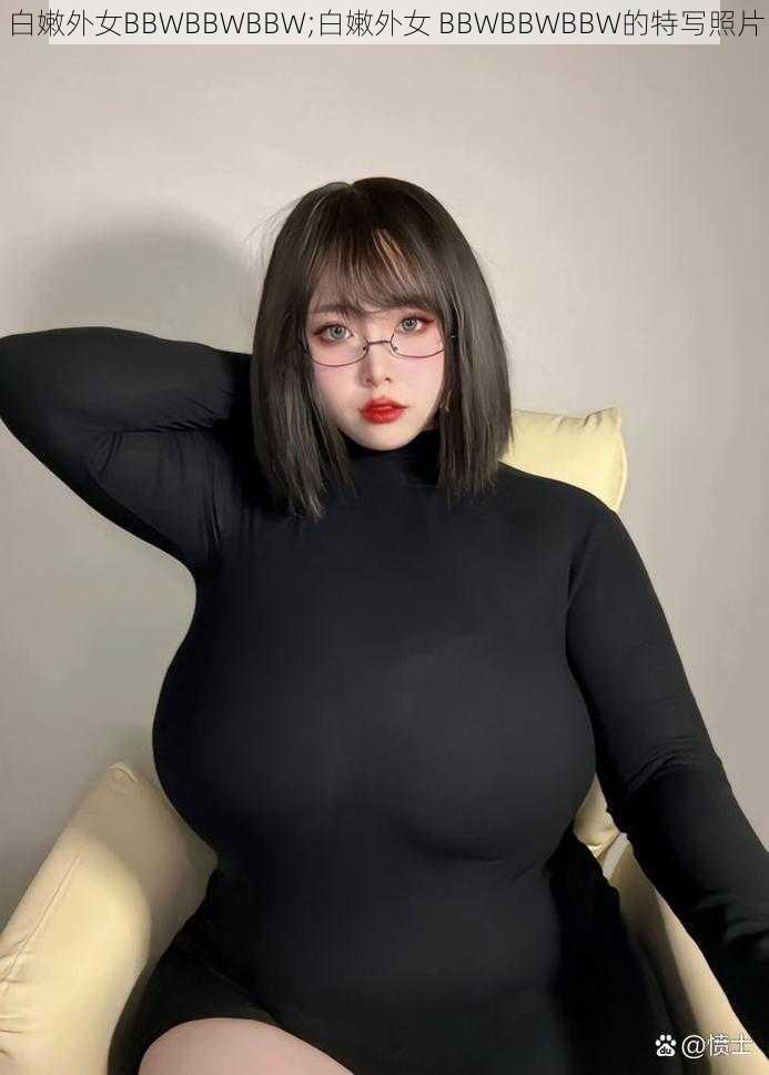 白嫩外女BBWBBWBBW;白嫩外女 BBWBBWBBW的特写照片