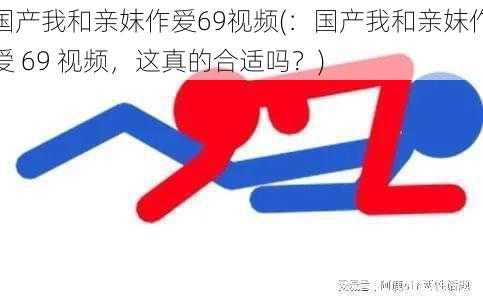 国产我和亲妺作爱69视频(：国产我和亲妺作爱 69 视频，这真的合适吗？)