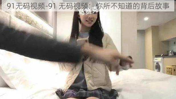 91无码视频-91 无码视频：你所不知道的背后故事