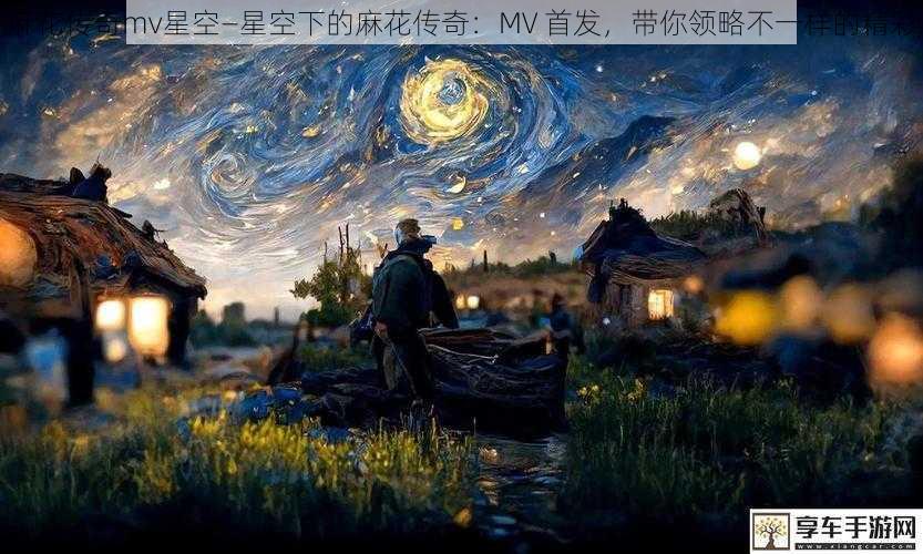 麻花传奇mv星空—星空下的麻花传奇：MV 首发，带你领略不一样的精彩