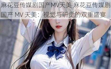 麻花豆传媒剧国产MV天美 麻花豆传媒剧国产 MV 天美：视觉与听觉的双重盛宴