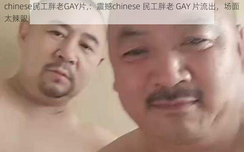 chinese民工胖老GAY片,：震撼chinese 民工胖老 GAY 片流出，场面太辣眼