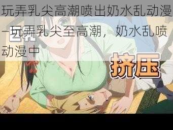 玩弄乳尖高潮喷出奶水乱动漫—玩弄乳尖至高潮，奶水乱喷动漫中