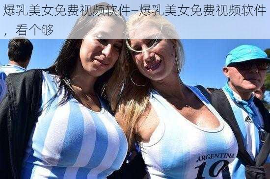 爆乳美女免费视频软件—爆乳美女免费视频软件，看个够