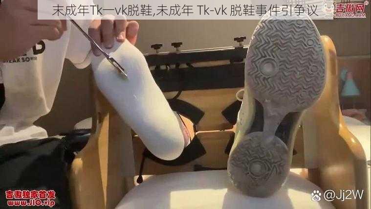 末成年Tk一vk脱鞋,未成年 Tk-vk 脱鞋事件引争议