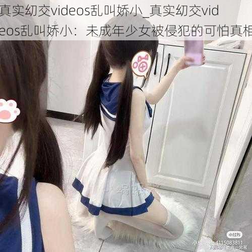 真实㓜交videos乱叫娇小_真实㓜交videos乱叫娇小：未成年少女被侵犯的可怕真相