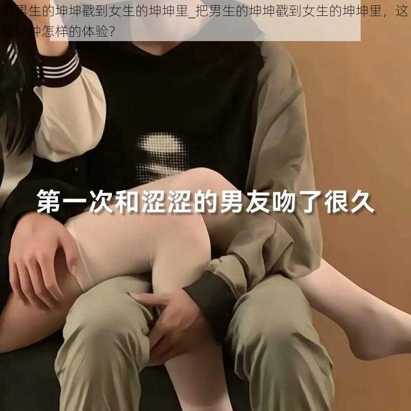 把男生的坤坤戳到女生的坤坤里_把男生的坤坤戳到女生的坤坤里，这是一种怎样的体验？