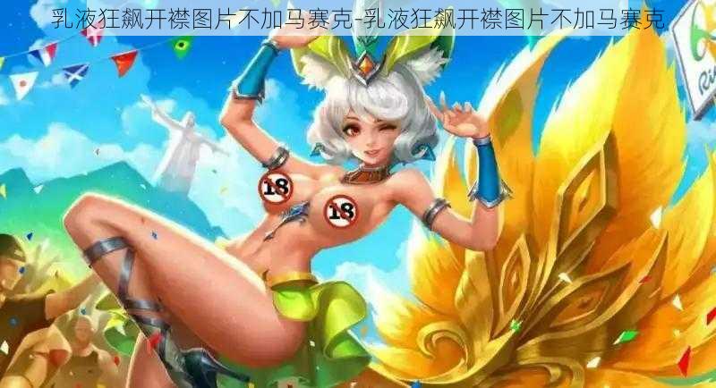 乳液狂飙开襟图片不加马赛克-乳液狂飙开襟图片不加马赛克